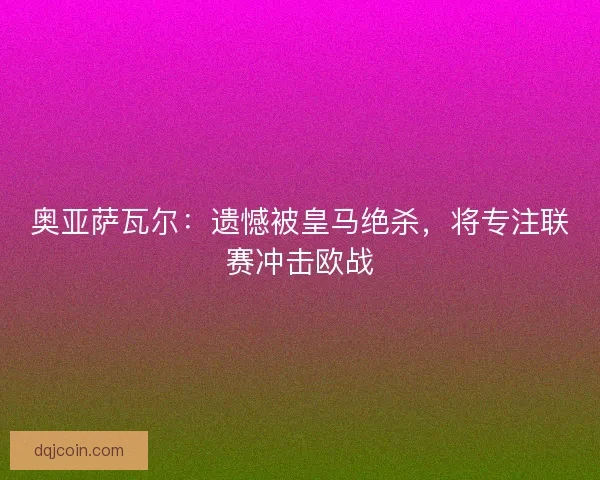 奥亚萨瓦尔：遗憾被皇马绝杀，将专注联赛冲击欧战