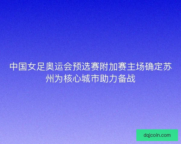中国女足奥运会预选赛附加赛主场确定苏州为核心城市助力备战