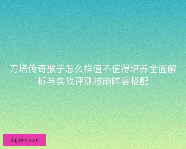 刀塔传奇猴子怎么样值不值得培养全面解析与实战评测技能阵容搭配