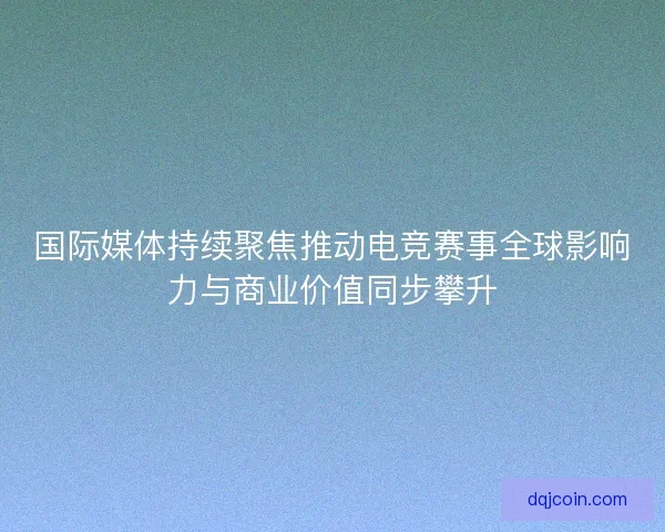 国际媒体持续聚焦推动电竞赛事全球影响力与商业价值同步攀升