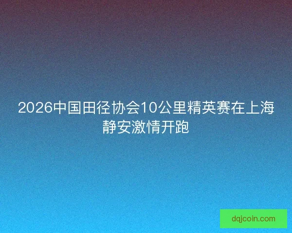 2026中国田径协会10公里精英赛在上海静安激情开跑