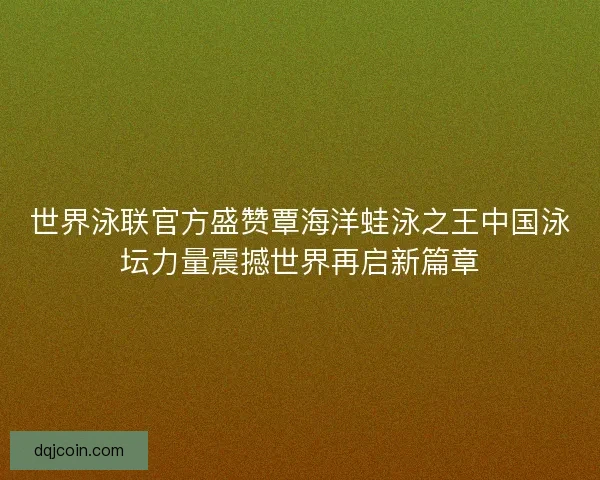 世界泳联官方盛赞覃海洋蛙泳之王中国泳坛力量震撼世界再启新篇章