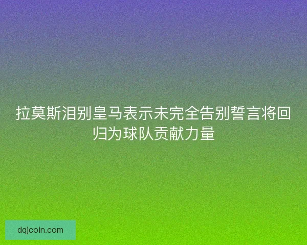 拉莫斯泪别皇马表示未完全告别誓言将回归为球队贡献力量