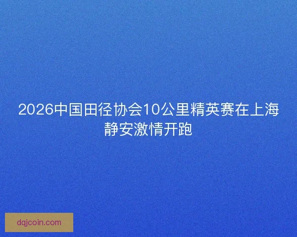 2026中国田径协会10公里精英赛在上海静安激情开跑
