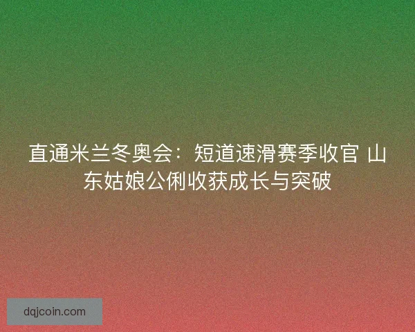 直通米兰冬奥会：短道速滑赛季收官 山东姑娘公俐收获成长与突破
