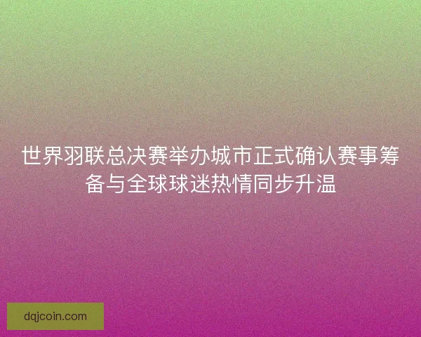 世界羽联总决赛举办城市正式确认赛事筹备与全球球迷热情同步升温