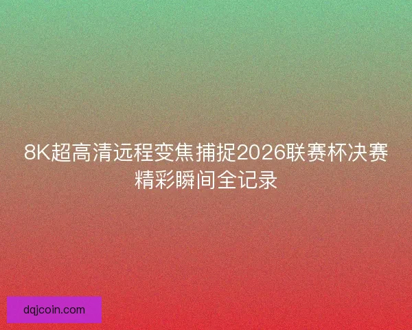 8K超高清远程变焦捕捉2026联赛杯决赛精彩瞬间全记录 8K超高清远程变焦捕捉2026联赛杯决赛精彩瞬间全记录